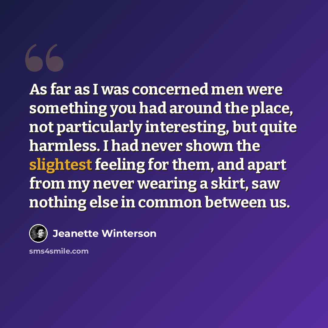 “As far as I was concerned men were something you had around the place, not particularly interesting, but quite harmless. I had never shown the slightest feeling for them, and apart from my never wearing a skirt, saw nothing else in common between us.” quote by Jeanette Winterson