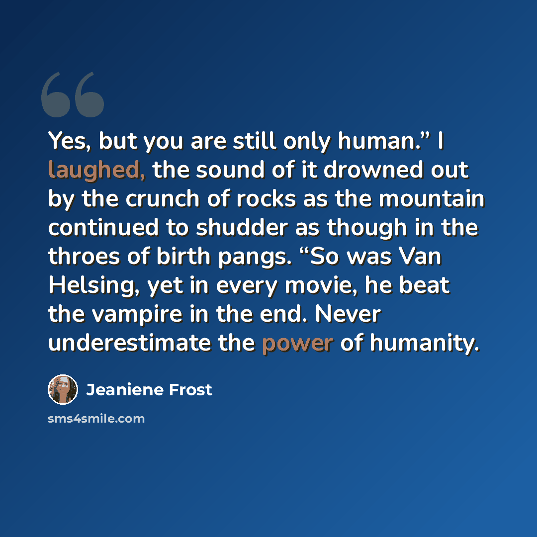 “Yes, but you are still only human.” I laughed, the sound of it drowned out by the crunch of rocks as the mountain continued to shudder as though in the throes of birth pangs. “So was Van Helsing, yet in every movie, he beat the vampire in the end. Never underestimate the power of humanity.” quote by Jeaniene Frost