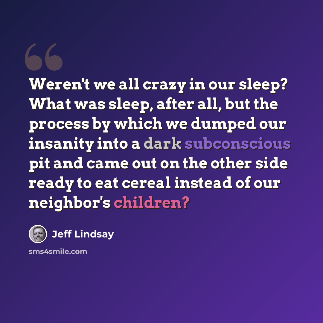 “Weren't we all crazy in our sleep? What was sleep, after all, but the process by which we dumped our insanity into a dark subconscious pit and came out on the other side ready to eat cereal instead of our neighbor's children?” quote by Jeff Lindsay