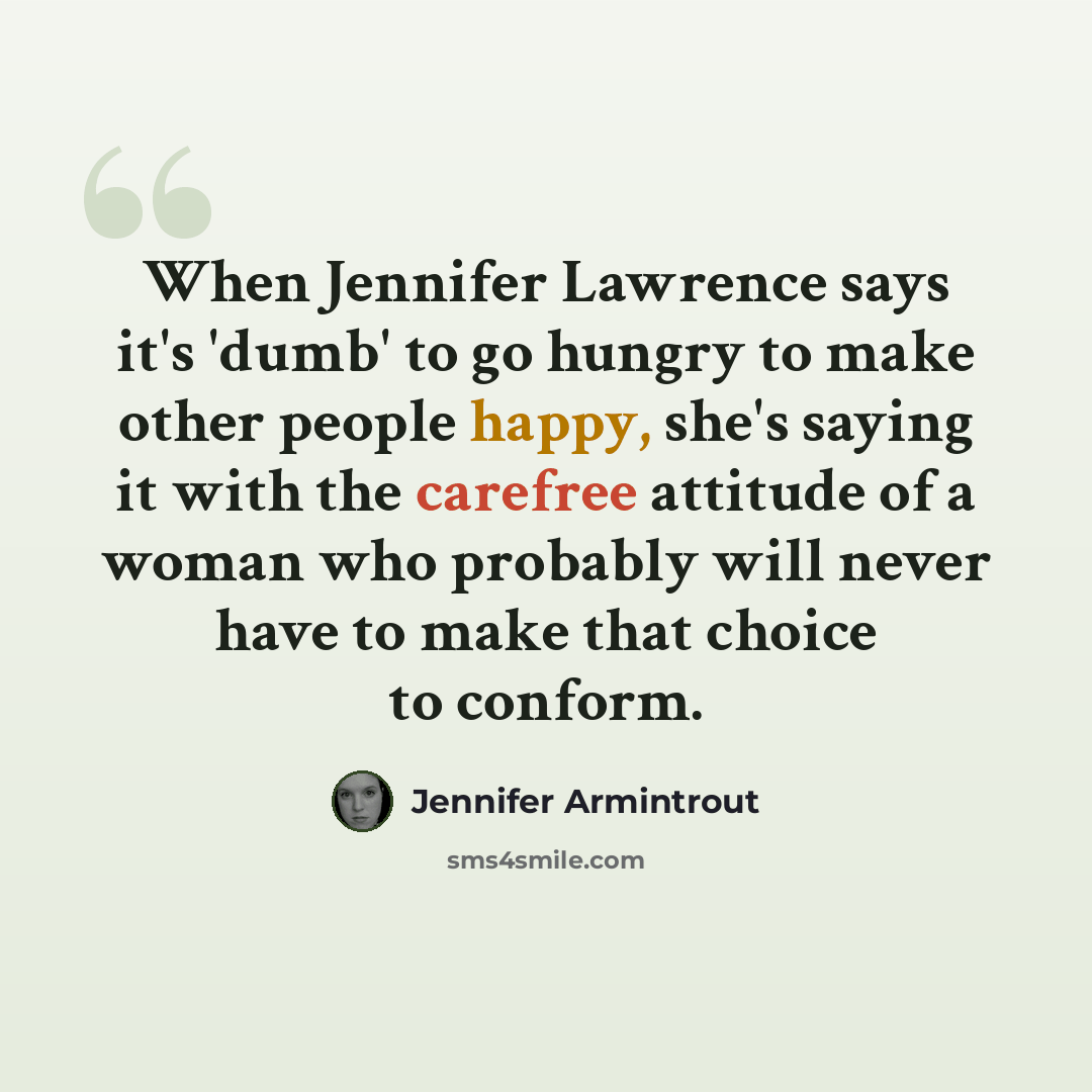 “When Jennifer Lawrence says it's 'dumb' to go hungry to make other people happy, she's saying it with the carefree attitude of a woman who probably will never have to make that choice to conform.” quote by Jennifer Armintrout