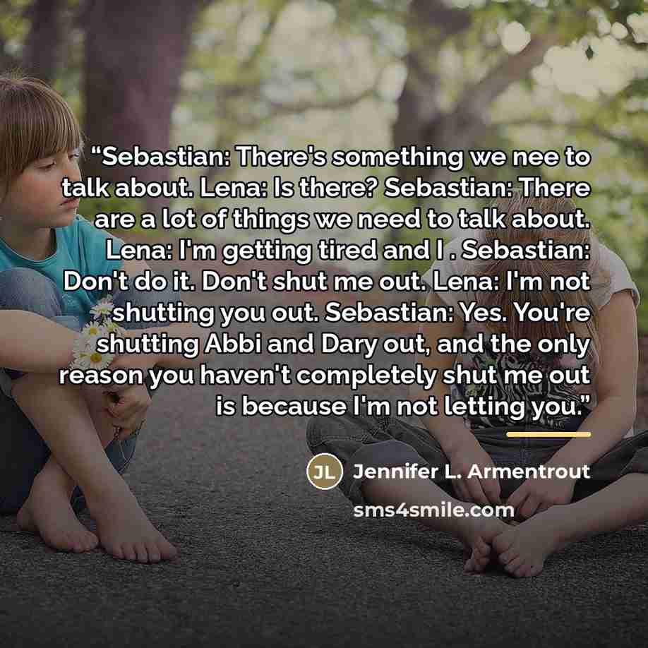 “Sebastian: There's something we nee to talk about. Lena: Is there? Sebastian: There are a lot of things we need to talk about. Lena: I'm getting tired and I . Sebastian: Don't do it. Don't shut me out. Lena: I'm not shutting you out. Sebastian: Yes. You're shutting Abbi and Dary out, and the only…” quote by Jennifer L. Armentrout