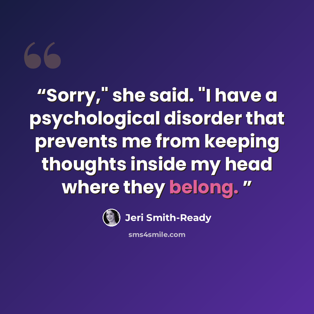 “Sorry," she said. "I have a psychological disorder that prevents me from keeping thoughts inside my head where they belong.” quote by Jeri Smith-Ready