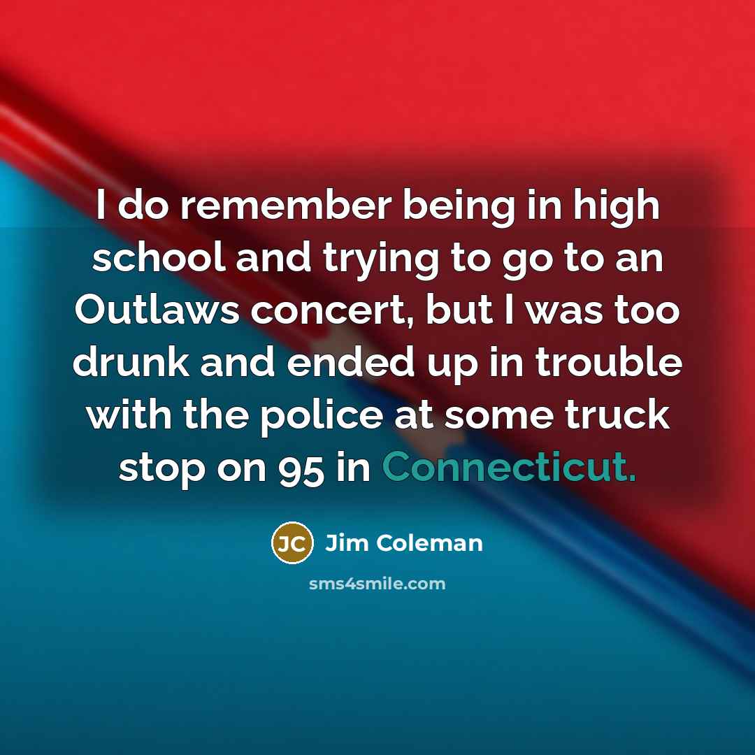 “I do remember being in high school and trying to go to an Outlaws concert, but I was too drunk and ended up in trouble with the police at some truck stop on 95 in Connecticut.” quote by Jim Coleman