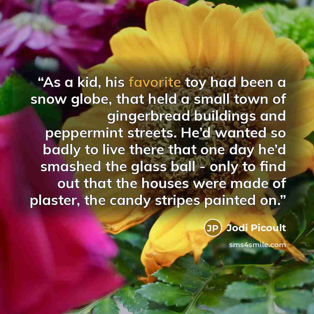 “As a kid, his favorite toy had been a snow globe, that held a small town of gingerbread buildings and peppermint streets. He’d wanted so badly to live there that one day he’d smashed the glass ball - only to find out that the houses were made of plaster, the candy stripes painted on.” quote by Jodi Picoult