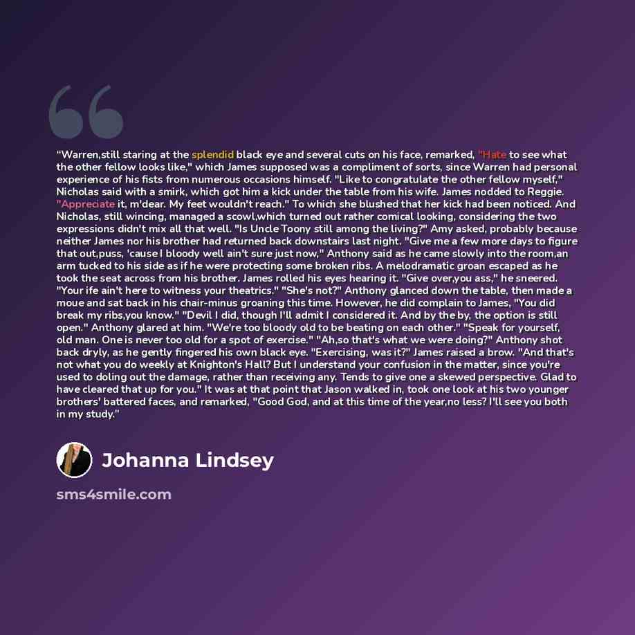 “Warren,still staring at the splendid black eye and several cuts on his face, remarked, "Hate to see what the other fellow looks like," which James supposed was a compliment of sorts, since Warren had personal experience of his fists from numerous occasions himself. "Like to congratulate the other…” quote by Johanna Lindsey