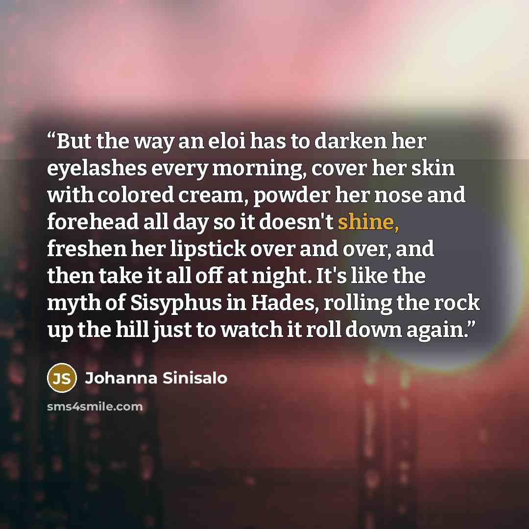 “But the way an eloi has to darken her eyelashes every morning, cover her skin with colored cream, powder her nose and forehead all day so it doesn't shine, freshen her lipstick over and over, and then take it all off at night. It's like the myth of Sisyphus in Hades, rolling the rock up the hill…” quote by Johanna Sinisalo