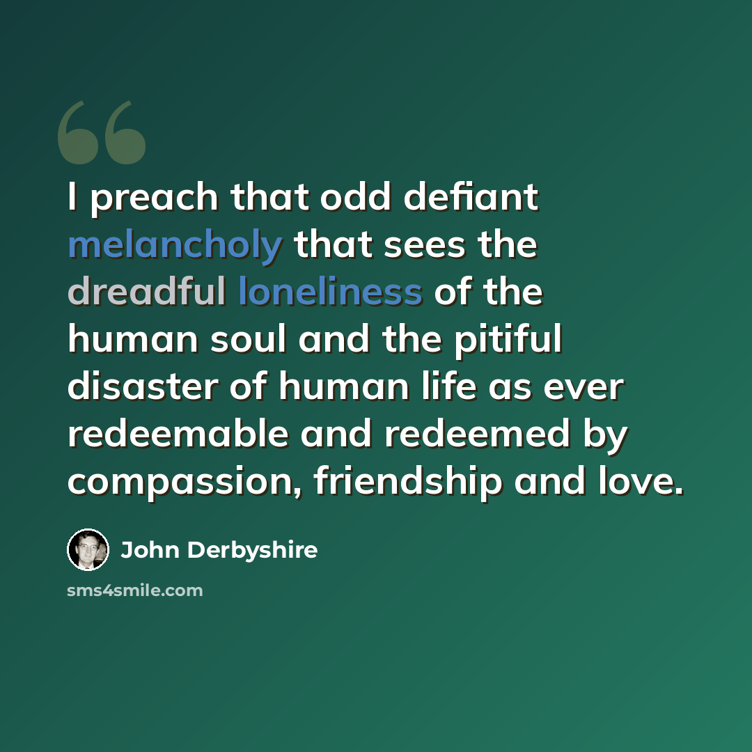 “I preach that odd defiant melancholy that sees the dreadful loneliness of the human soul and the pitiful disaster of human life as ever redeemable and redeemed by compassion, friendship and love.” quote by John Derbyshire