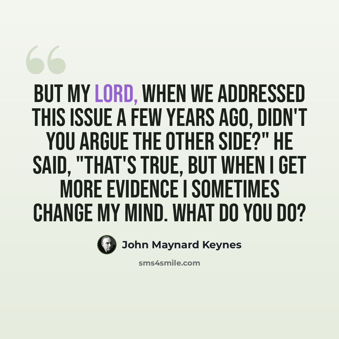 “But my lord, when we addressed this issue a few years ago, didn't you argue the other side?" He said, "That's true, but when I get more evidence I sometimes change my mind. What do you do?” quote by John Maynard Keynes