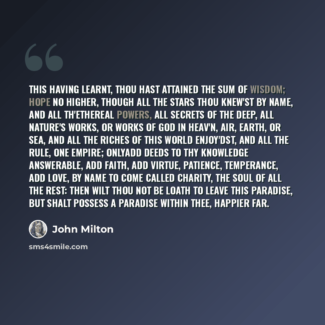 “This having learnt, thou hast attained the sum Of wisdom; hope no higher, though all the stars Thou knew'st by name, and all th'ethereal powers, All secrets of the deep, all nature's works, Or works of God in heav'n, air, earth, or sea, And all the riches of this world enjoy'dst, And all the rule…” quote by John Milton