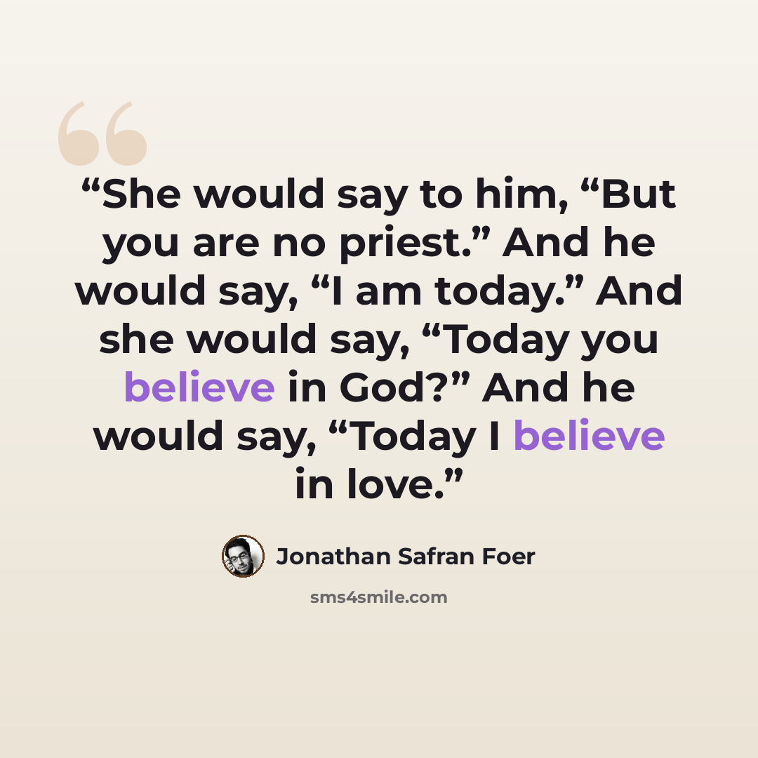 “She would say to him, “But you are no priest.” And he would say, “I am today.” And she would say, “Today you believe in God?” And he would say, “Today I believe in love.” quote by Jonathan Safran Foer