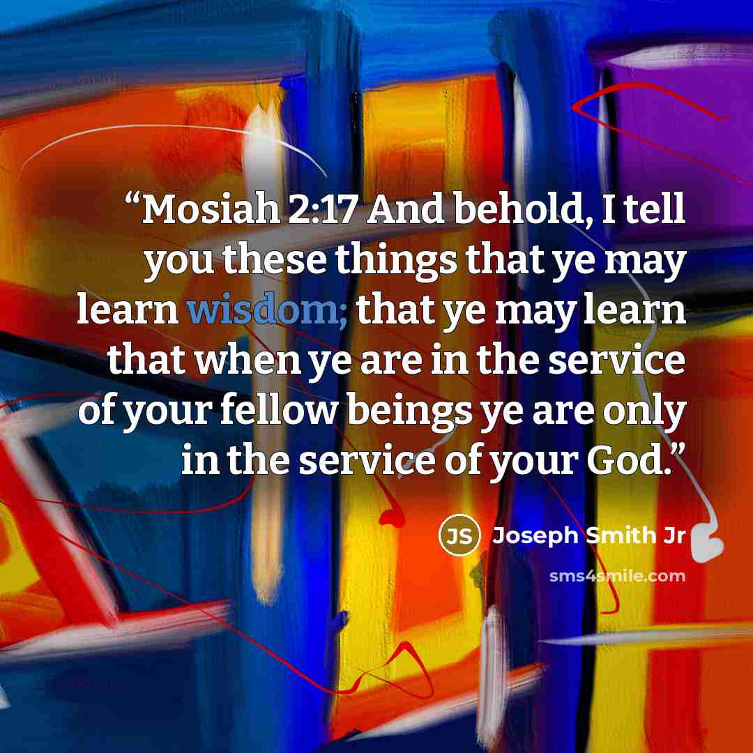“Mosiah 2:17 And behold, I tell you these things that ye may learn wisdom; that ye may learn that when ye are in the service of your fellow beings ye are only in the service of your God.” quote by Joseph Smith Jr