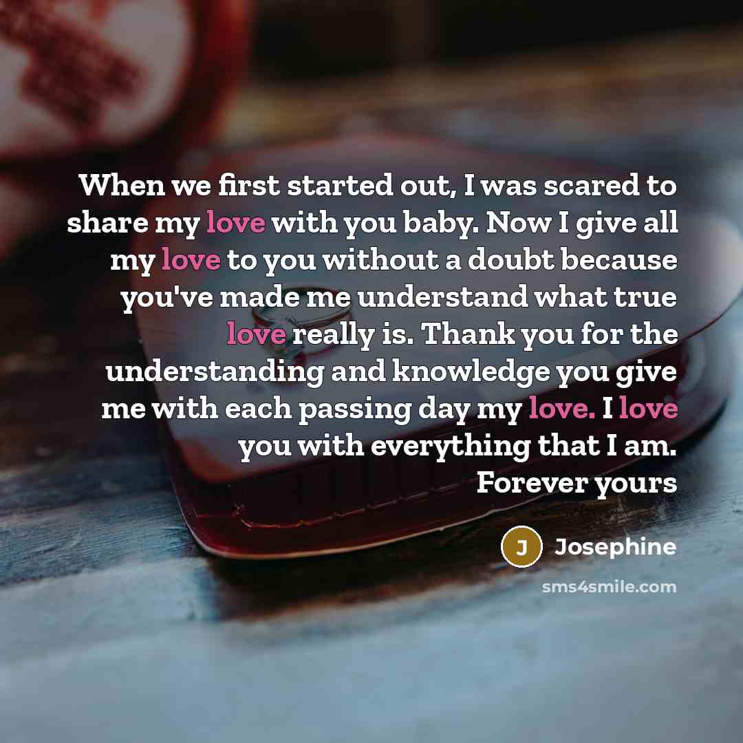 “When we first started out, I was scared to share my love with you baby. Now I give all my love to you without a doubt because you've made me understand what true love really is. Thank you for the understanding and knowledge you give me with each passing day my love. I love you with everything that…” quote by Josephine