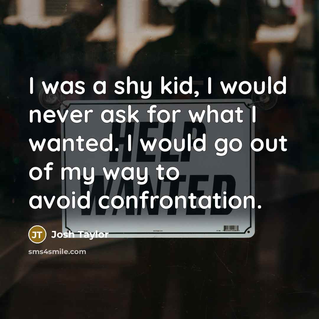 “I was a shy kid, I would never ask for what I wanted. I would go out of my way to avoid confrontation.” quote by Josh Taylor