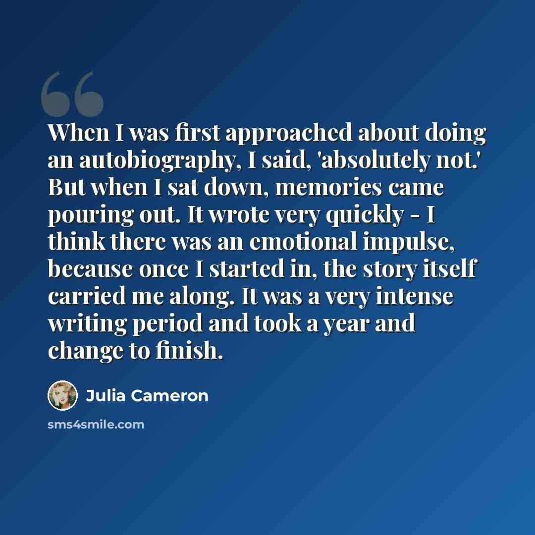 “When I was first approached about doing an autobiography, I said, 'absolutely not.' But when I sat down, memories came pouring out. It wrote very quickly - I think there was an emotional impulse, because once I started in, the story itself carried me along. It was a very intense writing period and…” quote by Julia Cameron