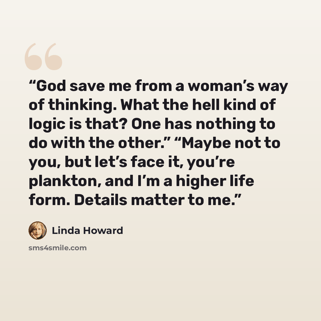 “God save me from a woman’s way of thinking. What the hell kind of logic is that? One has nothing to do with the other.” “Maybe not to you, but let’s face it, you’re plankton, and I’m a higher life form. Details matter to me.” quote by Linda Howard
