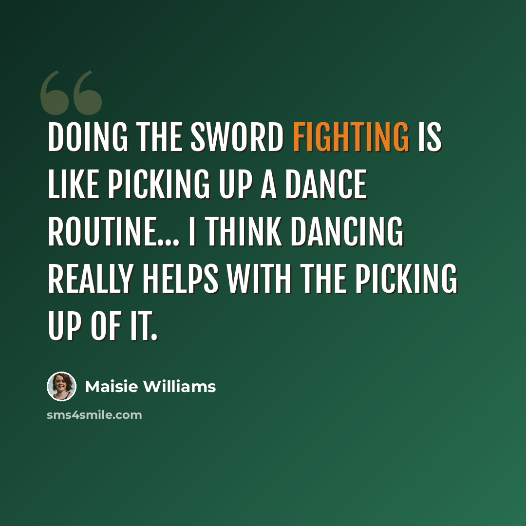 “Doing the sword fighting is like picking up a dance routine... I think dancing really helps with the picking up of it.” quote by Maisie Williams