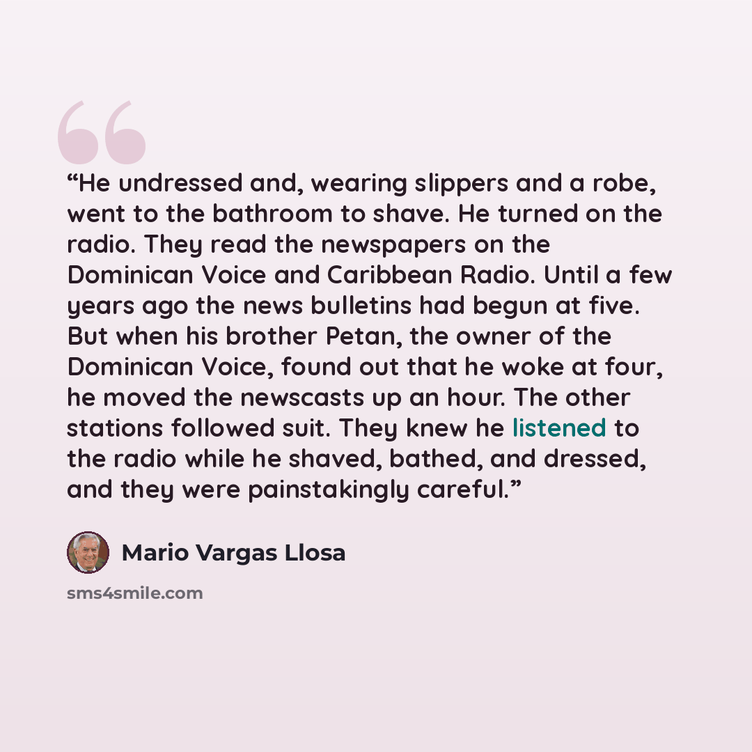 “He undressed and, wearing slippers and a robe, went to the bathroom to shave. He turned on the radio. They read the newspapers on the Dominican Voice and Caribbean Radio. Until a few years ago the news bulletins had begun at five. But when his brother Petan, the owner of the Dominican Voice, found…” quote by mario vargas llosa