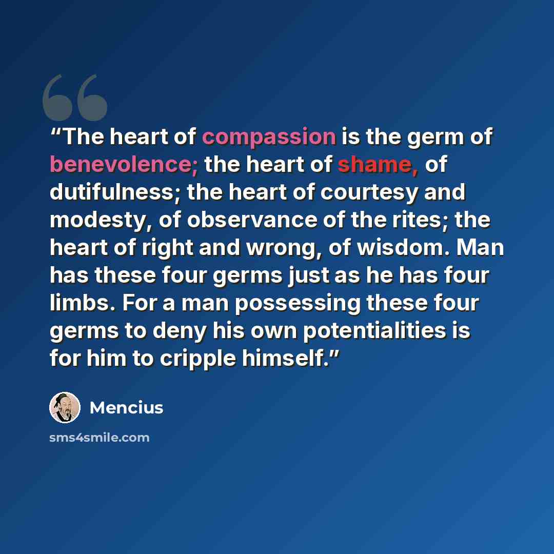 “The heart of compassion is the germ of benevolence; the heart of shame, of dutifulness; the heart of courtesy and modesty, of observance of the rites; the heart of right and wrong, of wisdom. Man has these four germs just as he has four limbs. For a man possessing these four germs to deny his own…” quote by Mencius