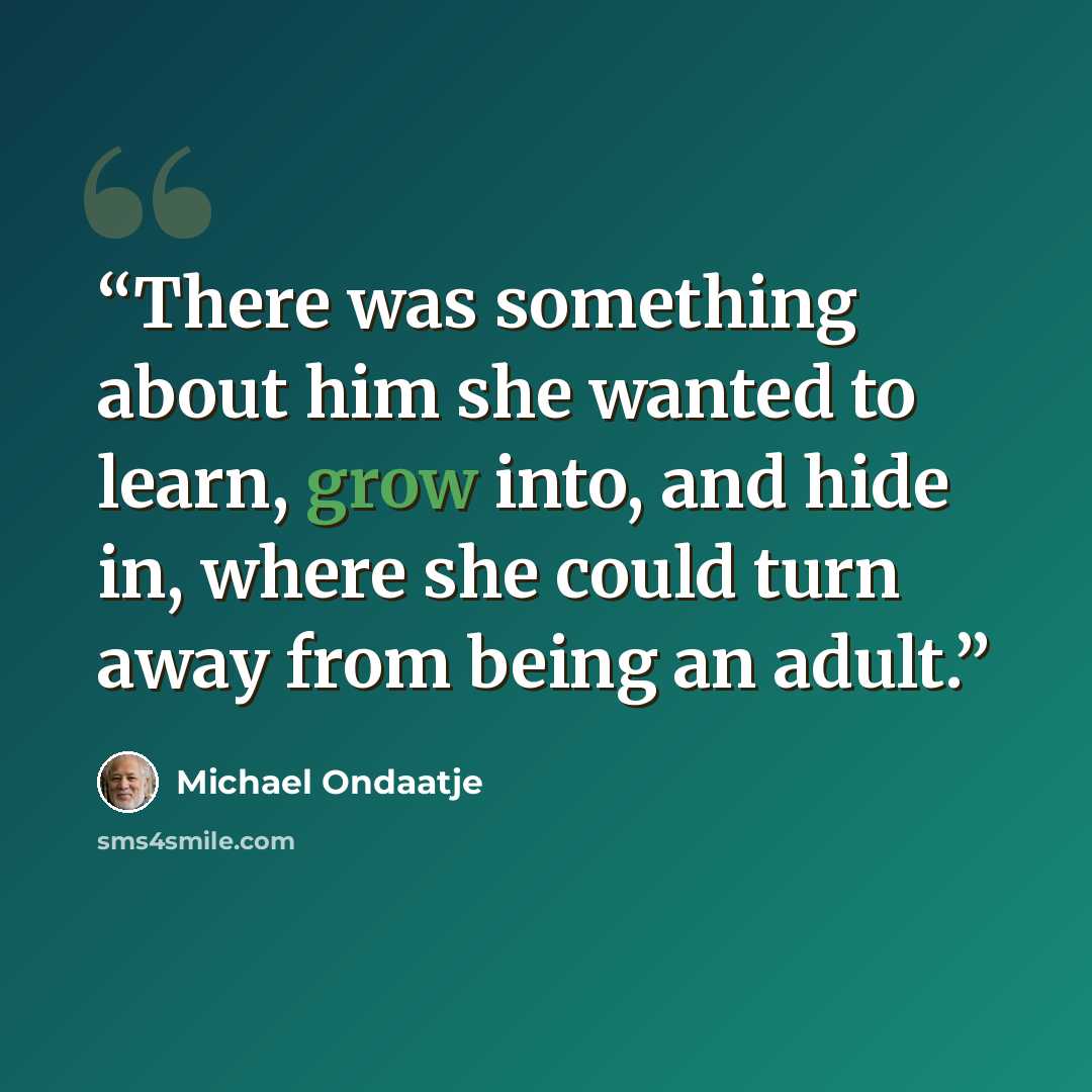 “There was something about him she wanted to learn, grow into, and hide in, where she could turn away from being an adult.” quote by Michael Ondaatje