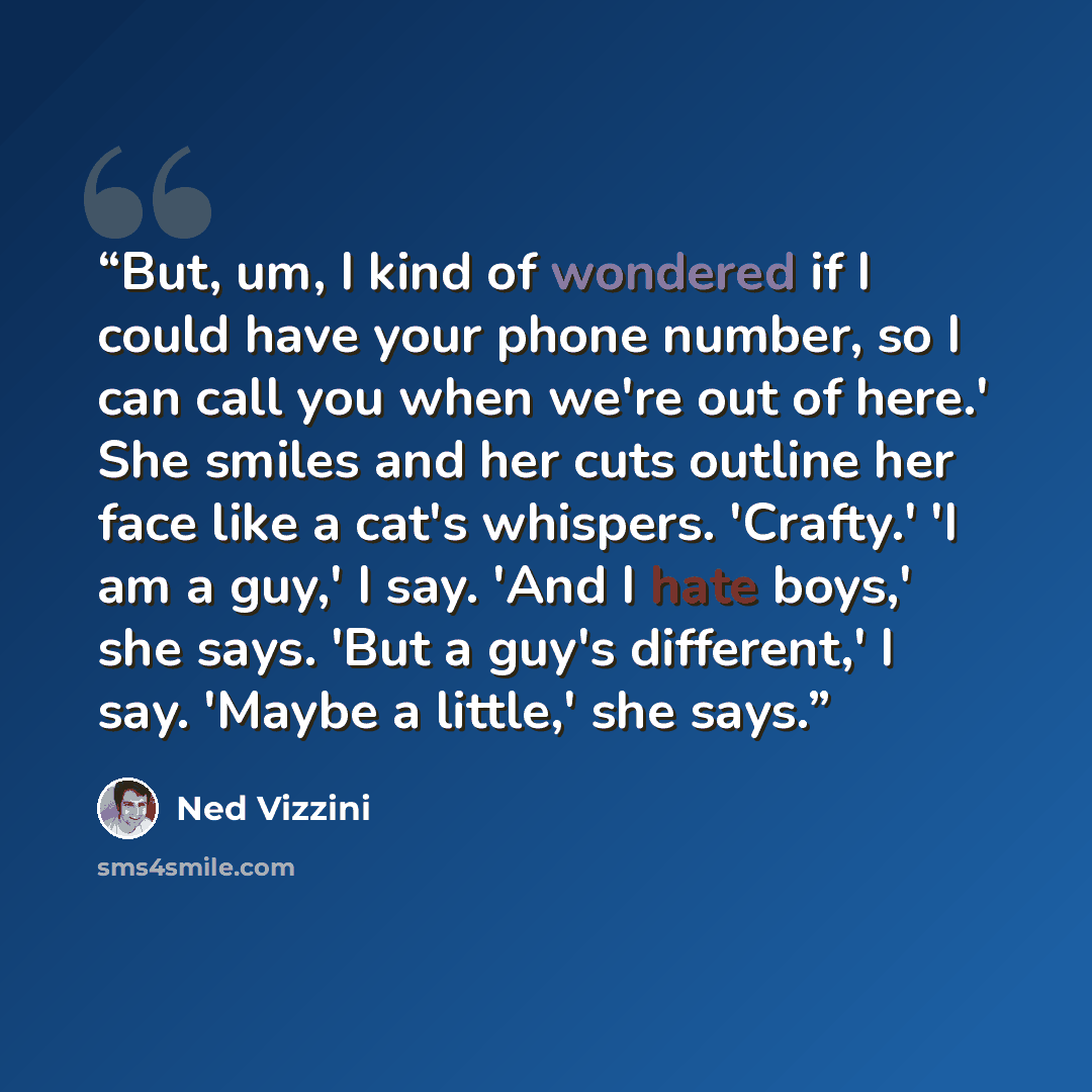 “But, um, I kind of wondered if I could have your phone number, so I can call you when we're out of here.' She smiles and her cuts outline her face like a cat's whispers. 'Crafty.' 'I am a guy,' I say. 'And I hate boys,' she says. 'But a guy's different,' I say. 'Maybe a little,' she says.” quote by Ned Vizzini