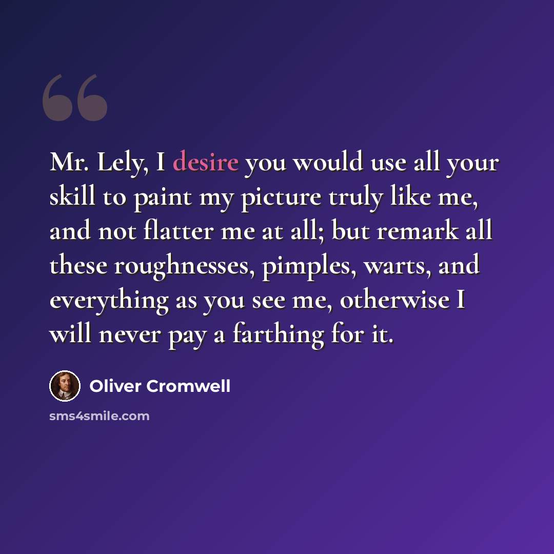 “Mr. Lely, I desire you would use all your skill to paint my picture truly like me, and not flatter me at all; but remark all these roughnesses, pimples, warts, and everything as you see me, otherwise I will never pay a farthing for it.” quote by Oliver Cromwell