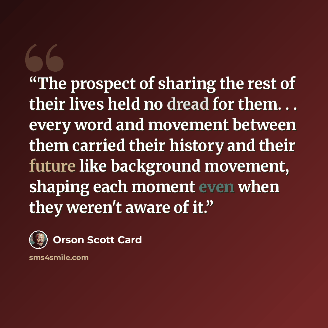 “The prospect of sharing the rest of their lives held no dread for them. . . every word and movement between them carried their history and their future like background movement, shaping each moment even when they weren't aware of it.” quote by Orson Scott Card