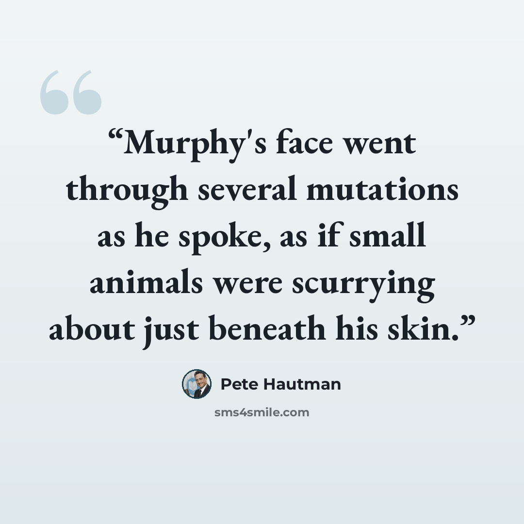 “Murphy's face went through several mutations as he spoke, as if small animals were scurrying about just beneath his skin.” quote by Pete Hautman