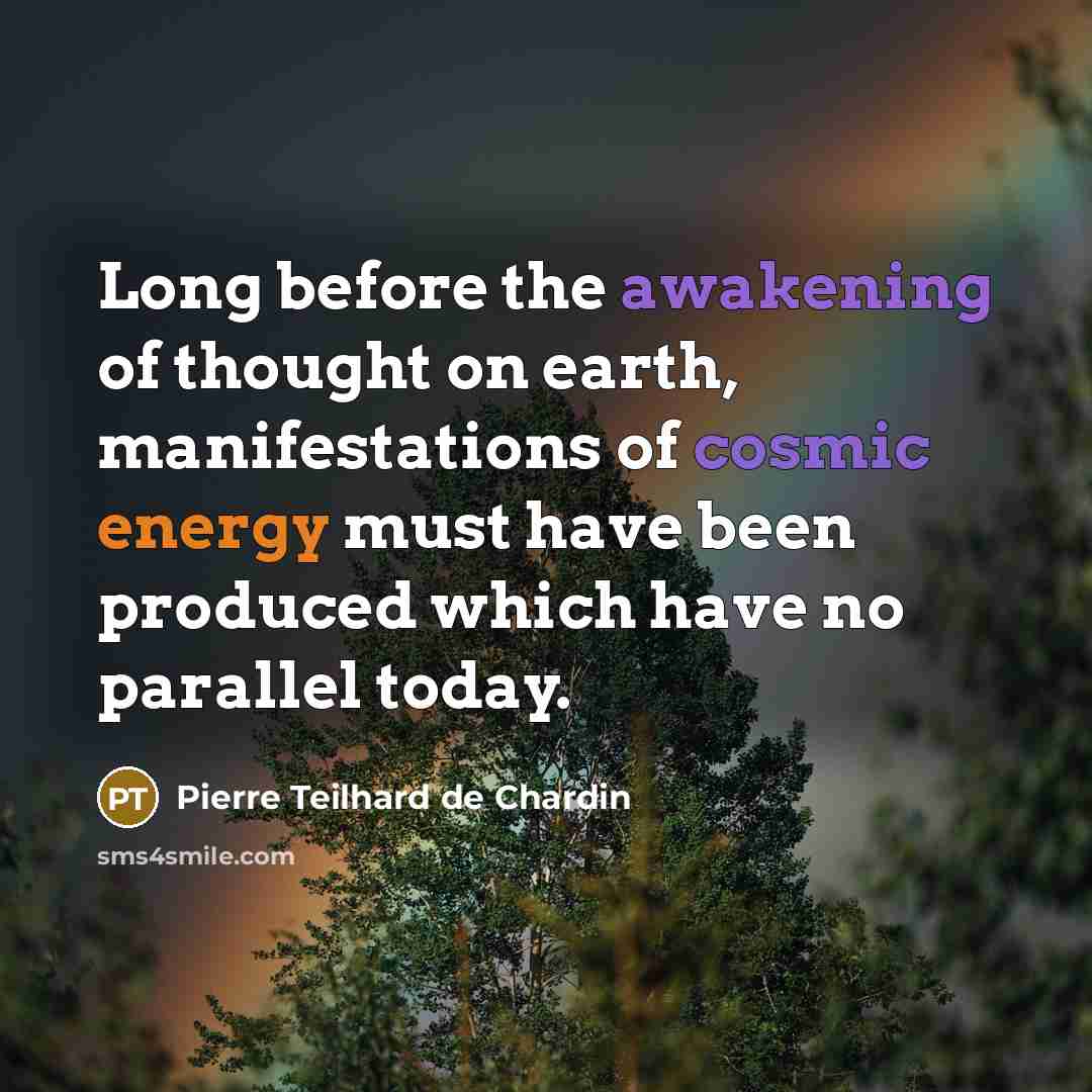 “Long before the awakening of thought on earth, manifestations of cosmic energy must have been produced which have no parallel today.” quote by Pierre Teilhard de Chardin