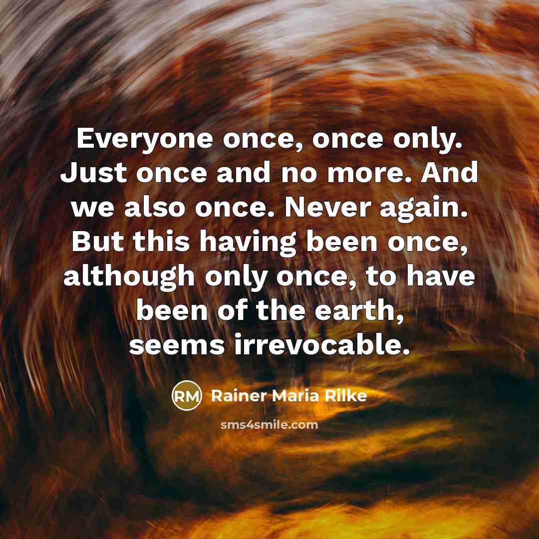 “Everyone once, once only. Just once and no more. And we also once. Never again. But this having been once, although only once, to have been of the earth, seems irrevocable.” quote by Rainer Maria Rilke