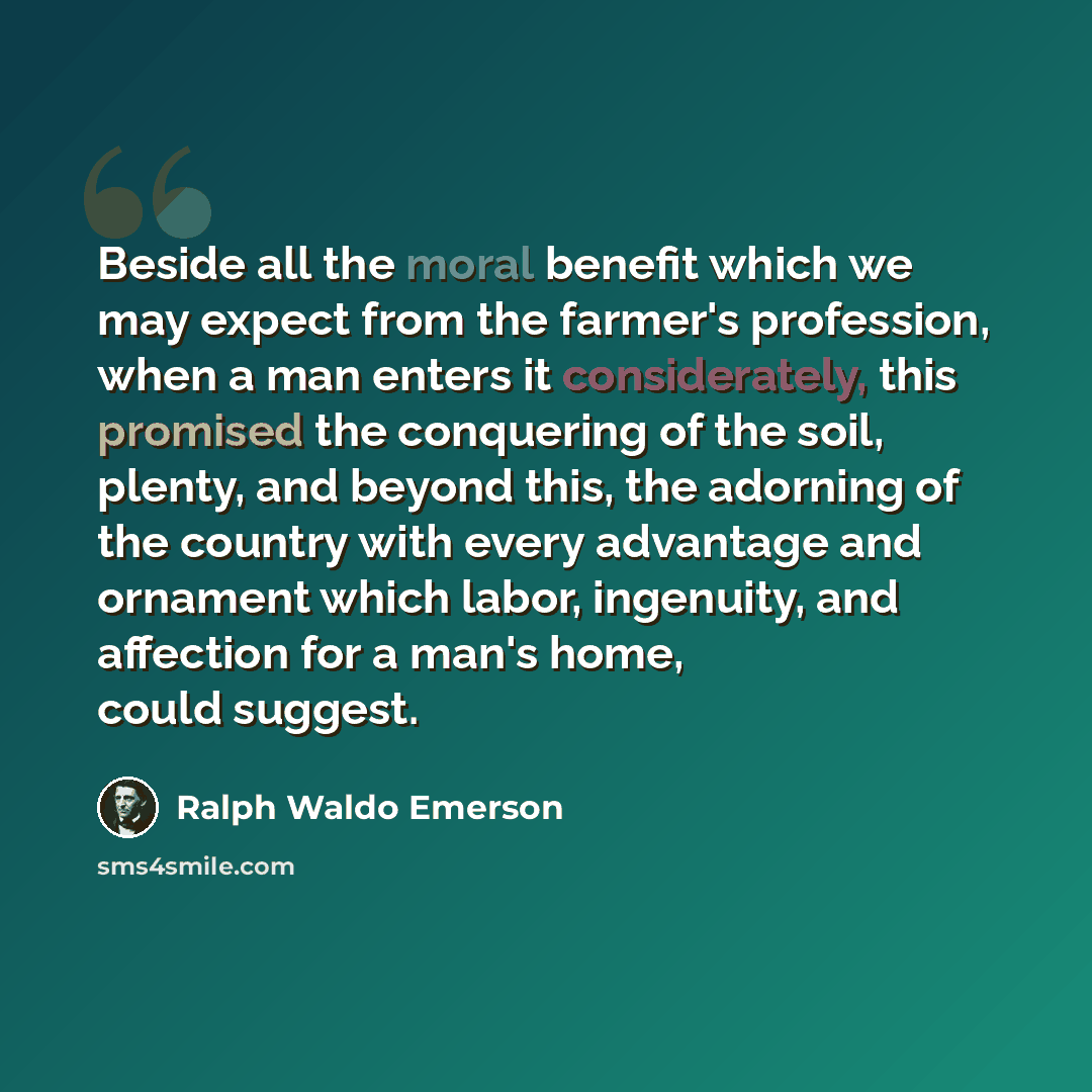 “Beside all the moral benefit which we may expect from the farmer's profession, when a man enters it considerately, this promised the conquering of the soil, plenty, and beyond this, the adorning of the country with every advantage and ornament which labor, ingenuity, and affection for a man's…” quote by Ralph Waldo Emerson