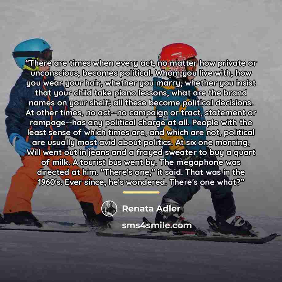 “There are times when every act, no matter how private or unconscious, becomes political. Whom you live with, how you wear your hair, whether you marry, whether you insist that your child take piano lessons, what are the brand names on your shelf; all these become political decisions. At other…” quote by Renata Adler
