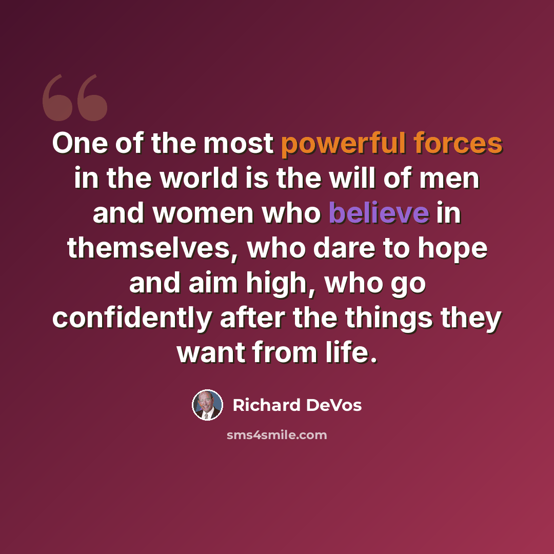 “One of the most powerful forces in the world is the will of men and women who believe in themselves, who dare to hope and aim high, who go confidently after the things they want from life.” quote by Richard DeVos