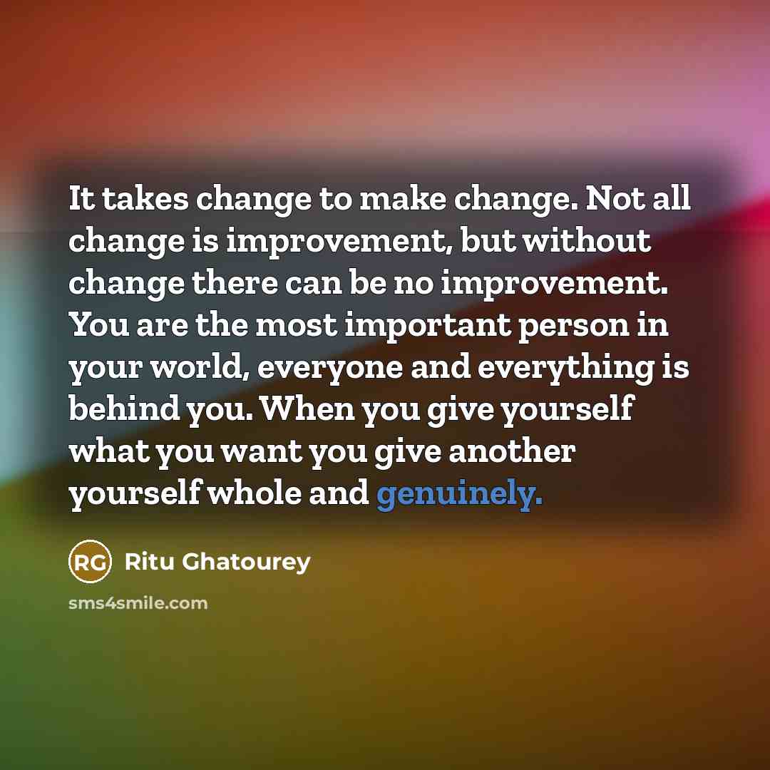 “It takes change to make change. Not all change is improvement, but without change there can be no improvement. You are the most important person in your world, everyone and everything is behind you. When you give yourself what you want you give another yourself whole and genuinely.” quote by Ritu Ghatourey