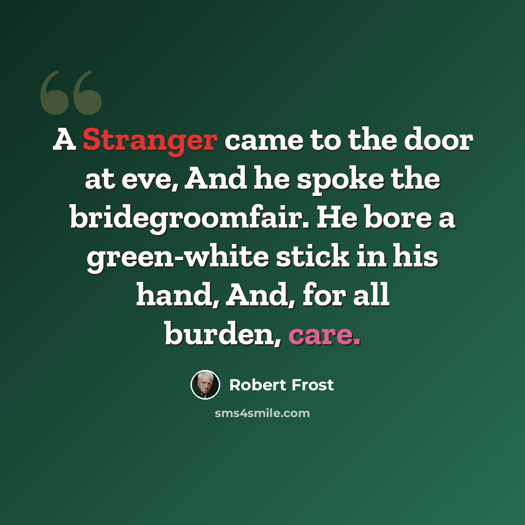 “A Stranger came to the door at eve, And he spoke the bridegroomfair. He bore a green-white stick in his hand, And, for all burden, care.” quote by Robert Frost