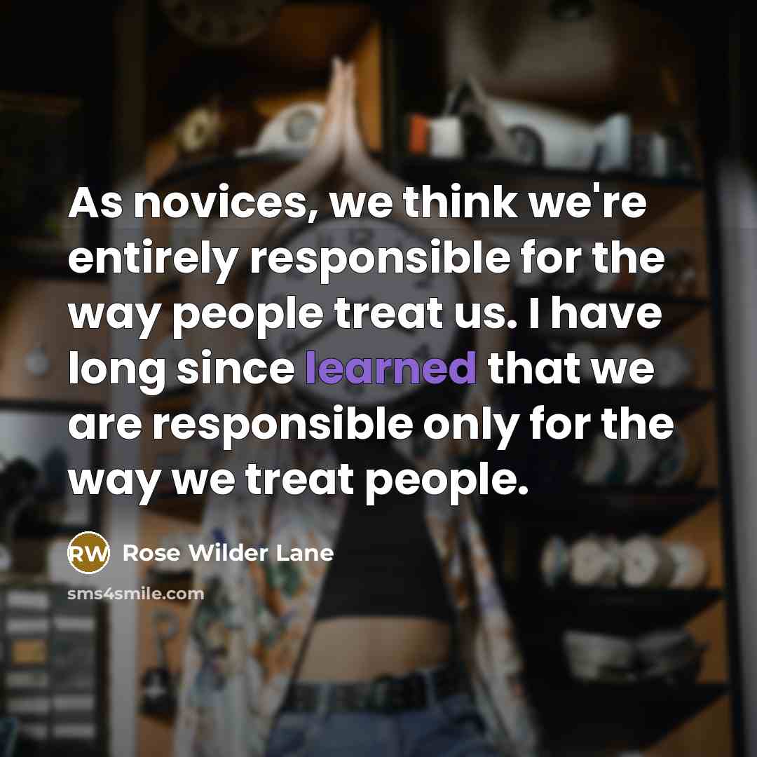 “As novices, we think we're entirely responsible for the way people treat us. I have long since learned that we are responsible only for the way we treat people.” quote by Rose Wilder Lane