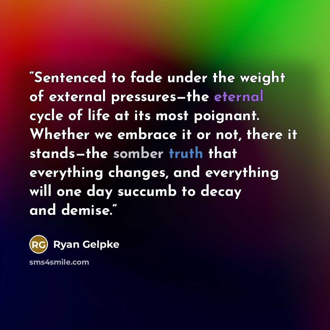 “Sentenced to fade under the weight of external pressures—the eternal cycle of life at its most poignant. Whether we embrace it or not, there it stands—the somber truth that everything changes, and everything will one day succumb to decay and demise.” quote by Ryan Gelpke