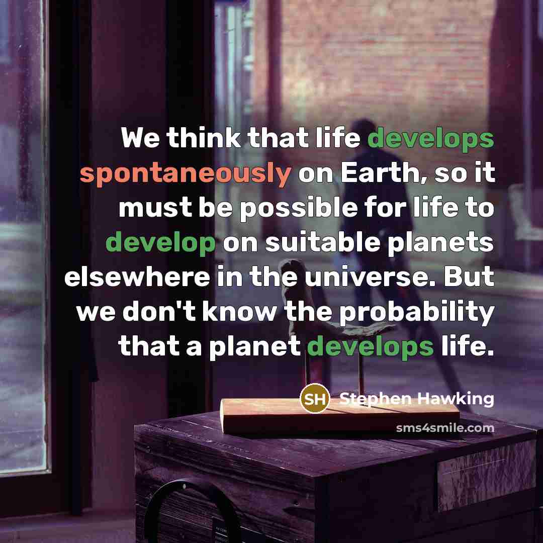 “We think that life develops spontaneously on Earth, so it must be possible for life to develop on suitable planets elsewhere in the universe. But we don't know the probability that a planet develops life.” quote by Stephen Hawking
