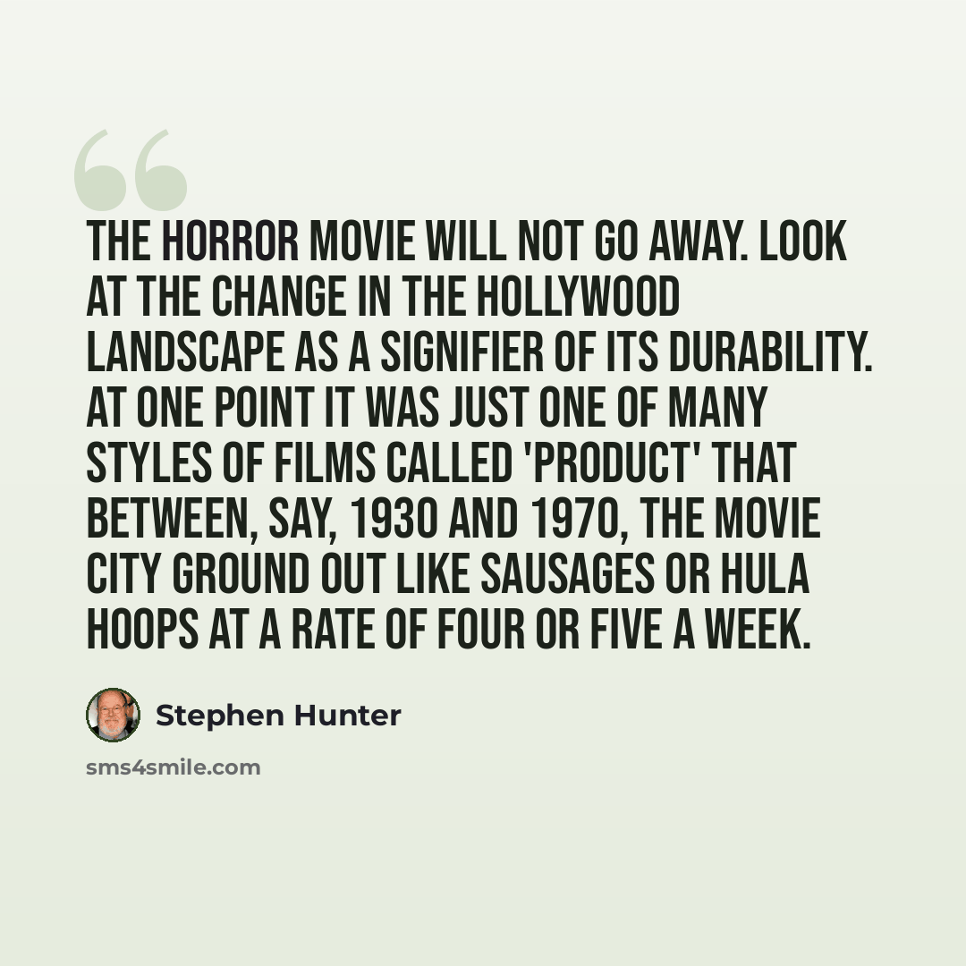 “The horror movie will not go away. Look at the change in the Hollywood landscape as a signifier of its durability. At one point it was just one of many styles of films called 'product' that between, say, 1930 and 1970, the movie city ground out like sausages or hula hoops at a rate of four or five…” quote by Stephen Hunter