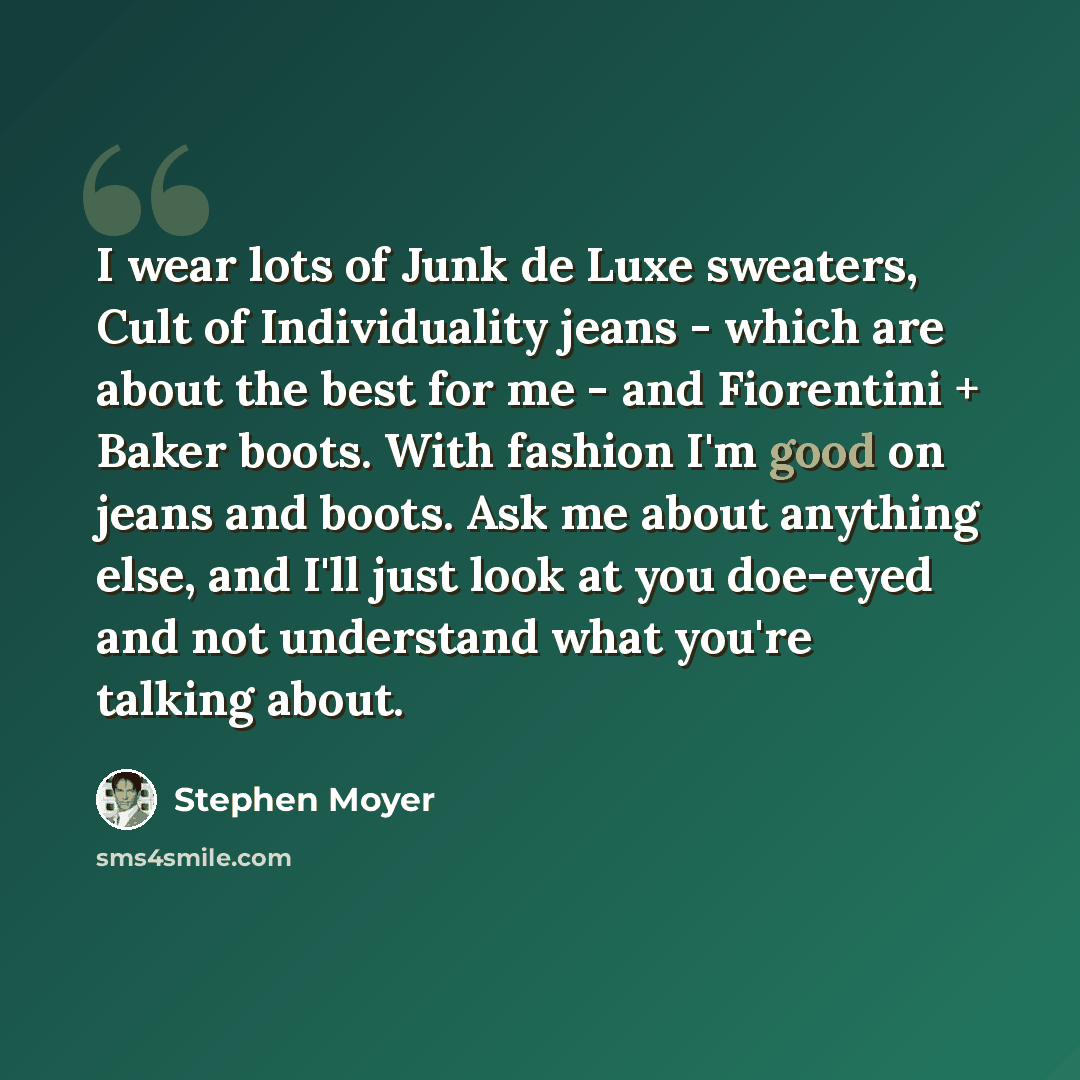 “I wear lots of Junk de Luxe sweaters, Cult of Individuality jeans - which are about the best for me - and Fiorentini + Baker boots. With fashion I'm good on jeans and boots. Ask me about anything else, and I'll just look at you doe-eyed and not understand what you're talking about.” quote by Stephen Moyer