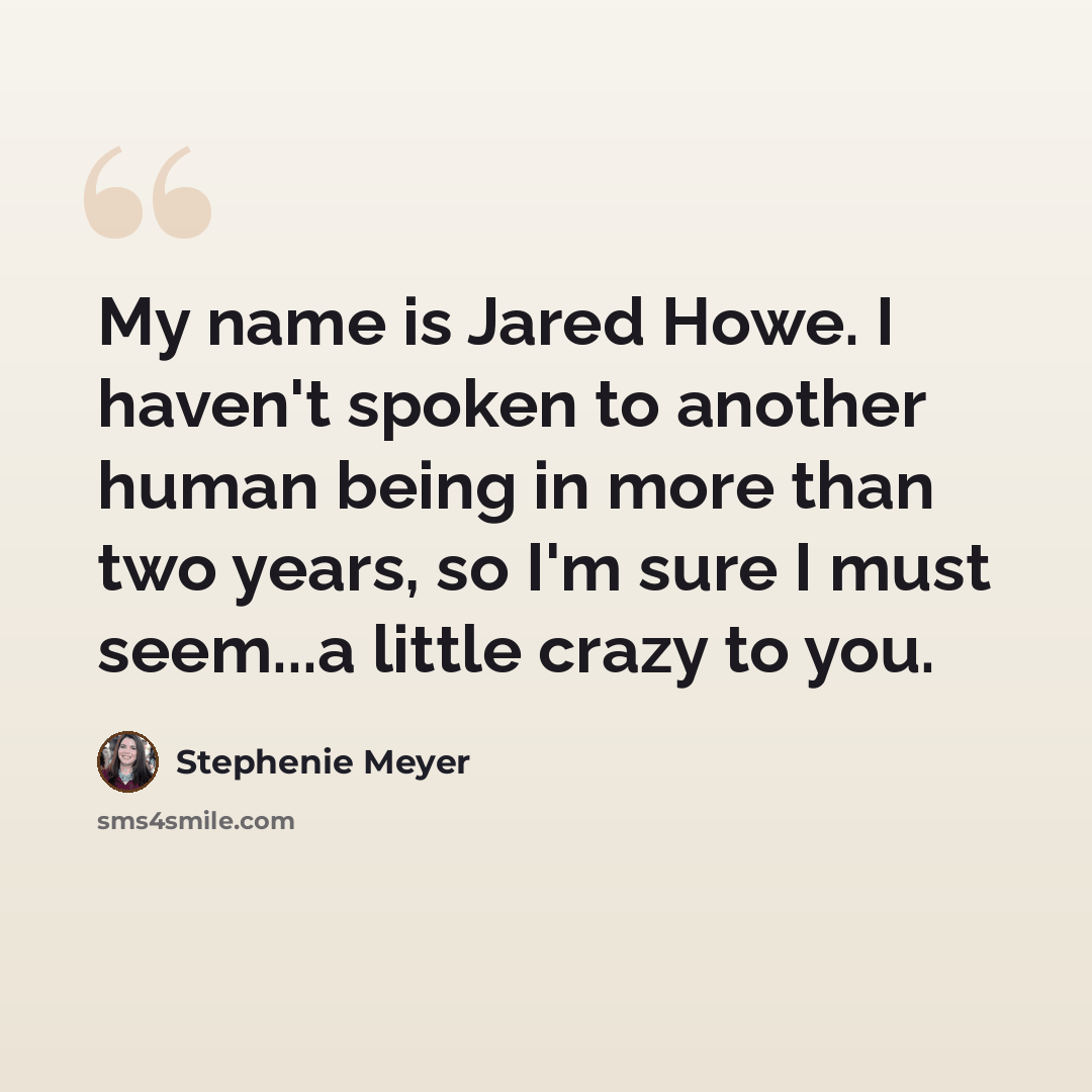 “My name is Jared Howe. I haven't spoken to another human being in more than two years, so I'm sure I must seem...a little crazy to you.” quote by Stephenie Meyer
