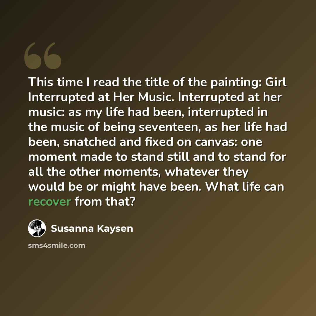 “This time I read the title of the painting: Girl Interrupted at Her Music. Interrupted at her music: as my life had been, interrupted in the music of being seventeen, as her life had been, snatched and fixed on canvas: one moment made to stand still and to stand for all the other moments, whatever…” quote by Susanna Kaysen