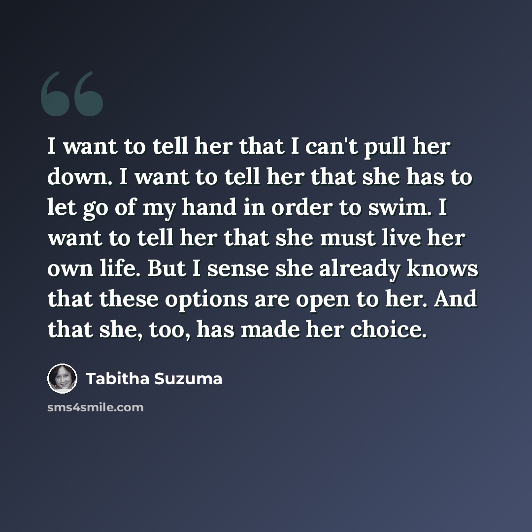 “I want to tell her that I can't pull her down. I want to tell her that she has to let go of my hand in order to swim. I want to tell her that she must live her own life. But I sense she already knows that these options are open to her. And that she, too, has made her choice.” quote by Tabitha Suzuma