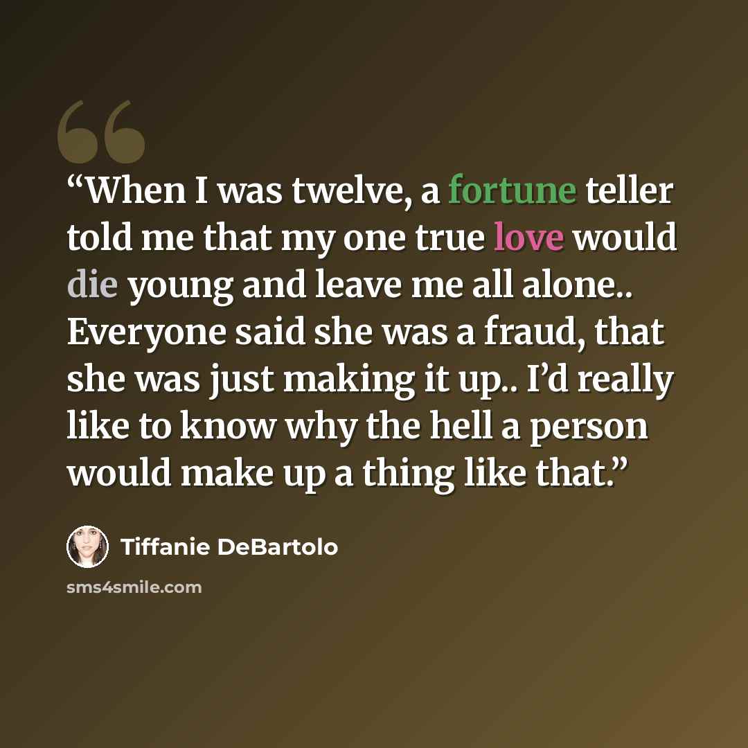 “When I was twelve, a fortune teller told me that my one true love would die young and leave me all alone.. Everyone said she was a fraud, that she was just making it up.. I’d really like to know why the hell a person would make up a thing like that.” quote by Tiffanie DeBartolo