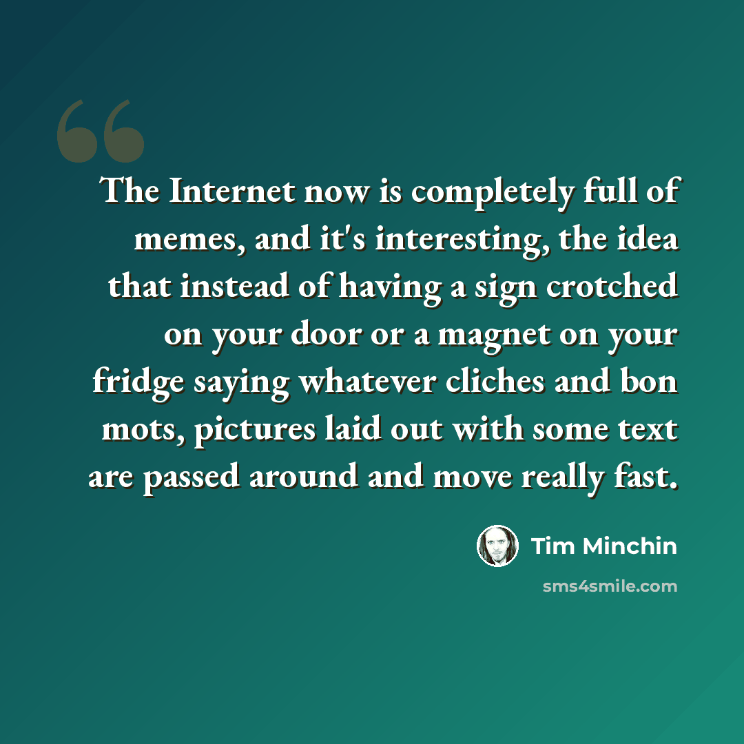 “The Internet now is completely full of memes, and it's interesting, the idea that instead of having a sign crotched on your door or a magnet on your fridge saying whatever cliches and bon mots, pictures laid out with some text are passed around and move really fast.” quote by Tim Minchin