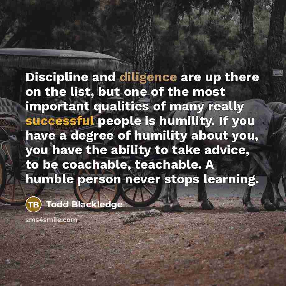 “Discipline and diligence are up there on the list, but one of the most important qualities of many really successful people is humility. If you have a degree of humility about you, you have the ability to take advice, to be coachable, teachable. A humble person never stops learning.” quote by Todd Blackledge