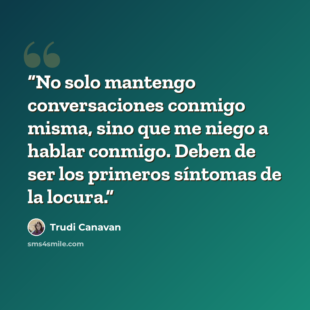 “No solo mantengo conversaciones conmigo misma, sino que me niego a hablar conmigo. Deben de ser los primeros síntomas de la locura.” quote by Trudi Canavan
