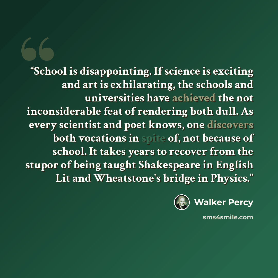 “School is disappointing. If science is exciting and art is exhilarating, the schools and universities have achieved the not inconsiderable feat of rendering both dull. As every scientist and poet knows, one discovers both vocations in spite of, not because of school. It takes years to recover from…” quote by Walker Percy