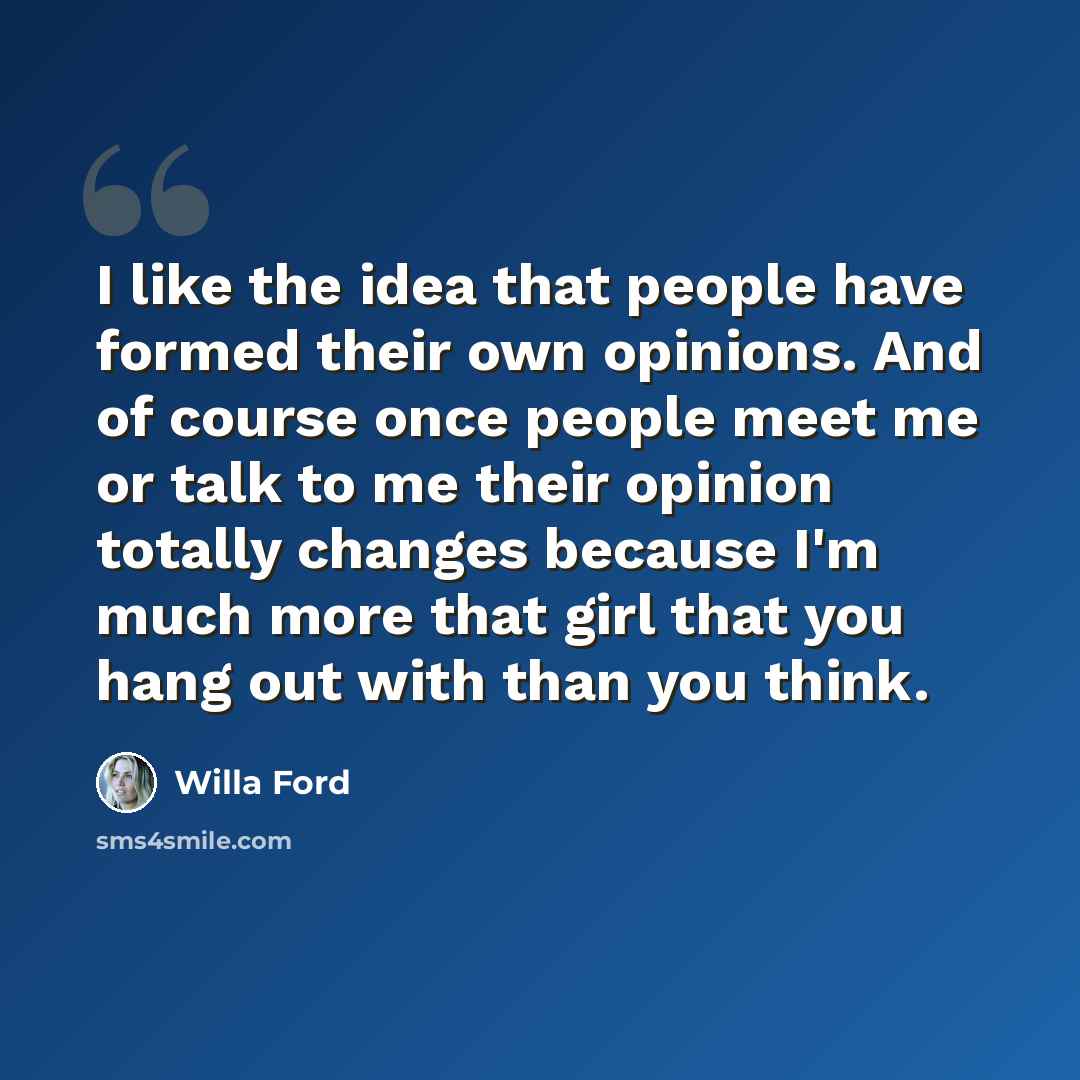 “I like the idea that people have formed their own opinions. And of course once people meet me or talk to me their opinion totally changes because I'm much more that girl that you hang out with than you think.” quote by Willa Ford