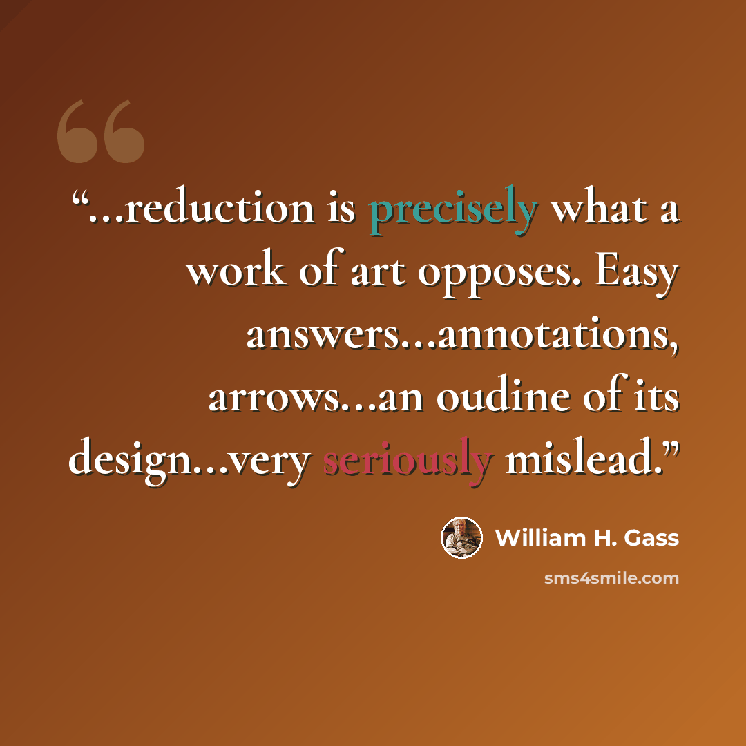 “...reduction is precisely what a work of art opposes. Easy answers...annotations, arrows...an oudine of its design...very seriously mislead.” quote by William H. Gass