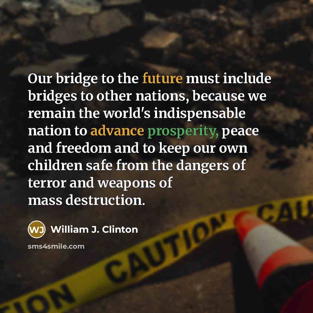 “Our bridge to the future must include bridges to other nations, because we remain the world's indispensable nation to advance prosperity, peace and freedom and to keep our own children safe from the dangers of terror and weapons of mass destruction.” quote by William J. Clinton